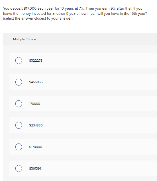 You deposit $17,000 each year for 10 years at 7%. Then you earn 9% after that. If you
leave the money invested for another 5 years how much will you have in the 15th year?
(select the answer closest to your answer)
Multiple Choice
$322276
$455855
170000
$234880
$170000
$361391