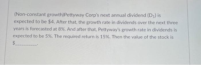 (Non-constant growth) Pettyway Corp's next annual dividend (D₁) is
expected to be $4. After that, the growth rate in dividends over the next three
years is forecasted at 8%. And after that, Pettyway's growth rate in dividends is
expected to be 5%. The required return is 15%. Then the value of the stock is
$
