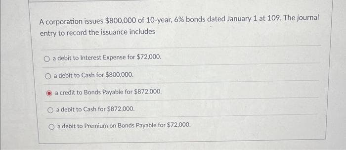 A corporation issues $800,000 of 10-year, 6% bonds dated January 1 at 109. The journal
entry to record the issuance includes
O a debit to Interest Expense for $72,000.
a debit to Cash for $800,000.
a credit to Bonds Payable for $872,000.
O a debit to Cash for $872,000.
a debit to Premium on Bonds Payable for $72,000.