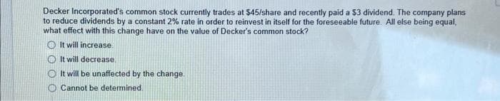 Decker Incorporated's common stock currently trades at $45/share and recently paid a $3 dividend. The company plans
to reduce dividends by a constant 2% rate in order to reinvest in itself for the foreseeable future. All else being equal,
what effect with this change have on the value of Decker's common stock?
It will increase
It will decrease.
It will be unaffected by the change.
Cannot be determined.
