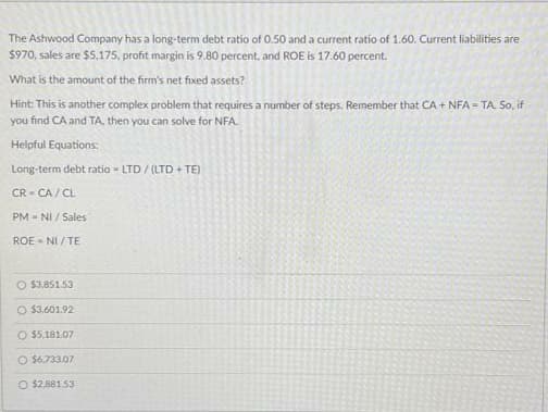 The Ashwood Company has a long-term debt ratio of 0.50 and a current ratio of 1.60. Current liabilities are
$970, sales are $5,175, profit margin is 9.80 percent, and ROE is 17.60 percent.
What is the amount of the firm's net fixed assets?
Hint: This is another complex problem that requires a number of steps. Remember that CA + NFA=TA. So, if
you find CA and TA, then you can solve for NFA
Helpful Equations:
Long-term debt ratio - LTD/(LTD + TE)
CR-CA/CL
PM-NI / Sales
ROE-NI/TE
O $3,851.53
O $3,601.92
O $5,181.07
O $6.733.07
O $2.881.53