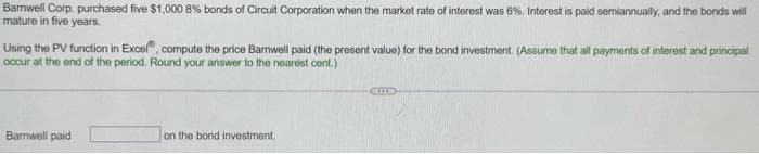 Corp, purchased five $1,000 8% bonds of Circuit Corporation when the market rate of interest was 6%. Interest is paid semiannually, and the bonds will
in five years.
Barnwell
mature
Using the PV function in Excel, compute the price Barnwell paid (the present value) for the bond investment. (Assume that all payments of interest and principal
occur at the end of the period. Round your answer to the nearest cent.)
Barnwell paid
on the bond investment.