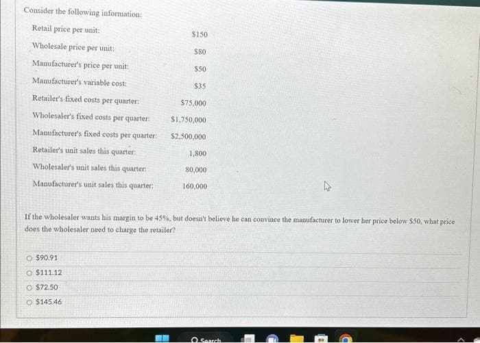 Consider the following information:
Retail price per unit:
Wholesale price per unit:
Manufacturer's price per unit:
Manufacturer's variable cost:
Retailer's fixed costs per quarter:
Wholesaler's fixed costs per quarter:
Manufacturer's fixed costs per quarter:
Retailer's unit sales this quarter:
Wholesaler's unit sales this quarter:
Manufacturer's unit sales this quarter:
$150
O $90.91
O $111.12
O $72.50
O $145.46
$80
$50
$35
$75,000
$1,750,000
$2,500,000
1,800
80,000
160,000
If the wholesaler wants his margin to be 45%, but doesn't believe he can convince the manufacturer to lower her price below $50, what price
does the wholesaler need to charge the retailer?
O Search