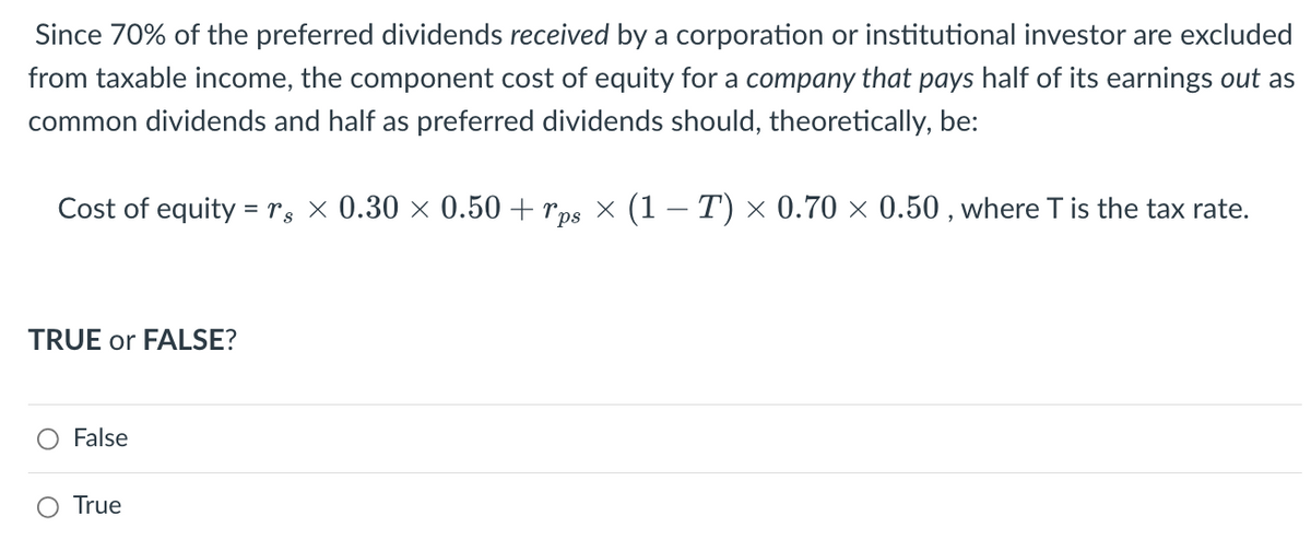 Since 70% of the preferred dividends received by a corporation or institutional investor are excluded
from taxable income, the component cost of equity for a company that pays half of its earnings out as
common dividends and half as preferred dividends should, theoretically, be:
Cost of equity = 8 × 0.30 × 0.50 + ¯ps × (1 − T) × 0.70 × 0.50, where T is the tax rate.
TRUE or FALSE?
False
True