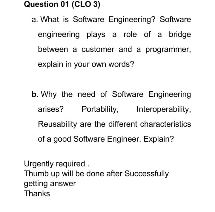 Question 01 (CLO 3)
a. What is Software Engineering? Software
engineering plays a role of a bridge
between a customer and a programmer,
explain in your own words?
b. Why the need of Software Engineering
arises?
Portability,
Interoperability,
Reusability are the different characteristics
of a good Software Engineer. Explain?
Urgently required.
Thumb up will be done after Successfully
getting answer
Thanks
