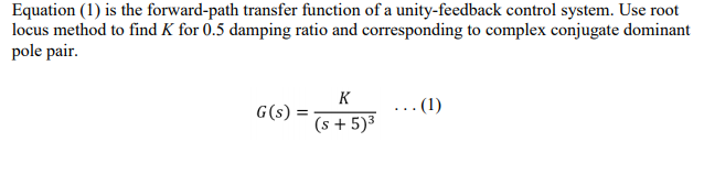 Equation (1) is the forward-path transfer function of a unity-feedback control system. Use root
locus method to find K for 0.5 damping ratio and corresponding to complex conjugate dominant
pole pair.
K
G(s) :
...(1)
(s + 5)³
