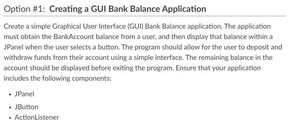 Option #1: Creating a GUI Bank Balance Application
Create a simple Graphical User Interface (GUI) Bank Balance application. The application
must obtain the BankAccount balance from a user, and then display that balance within a
JPanel when the user selects a button. The program should allow for the user to deposit and
withdraw funds from their account using a simple interface. The remaining balance in the
account should be displayed before exiting the program. Ensure that your application
includes the following components:
• JPanel
JButton
• ActionListener