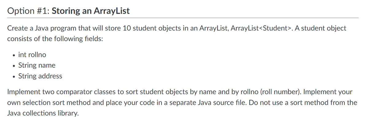 Option #1: Storing an ArrayList
Create a Java program that will store 10 student objects in an ArrayList, ArrayList<Student>. A student object
consists of the following fields:
●
int rollno
String name
String address
Implement two comparator classes to sort student objects by name and by rollno (roll number). Implement your
own selection sort method and place your code in a separate Java source file. Do not use a sort method from the
Java collections library.