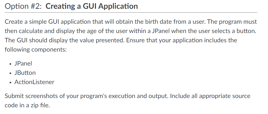 Option #2: Creating a GUI Application
Create a simple GUI application that will obtain the birth date from a user. The program must
then calculate and display the age of the user within a JPanel when the user selects a button.
The GUI should display the value presented. Ensure that your application includes the
following components:
• JPanel
●
JButton
ActionListener
Submit screenshots of your program's execution and output. Include all appropriate source
code in a zip file.