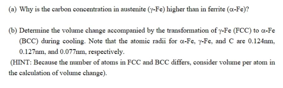 (a) Why is the carbon concentration in austenite (y-Fe) higher than in ferrite (a-Fe)?
(b) Determine the volume change accompanied by the transformation of y-Fe (FCC) to a-Fe
(BCC) during cooling. Note that the atomic radii for a-Fe, y-Fe, and C are 0.124nm,
0.127mm, and 0.077mm, respectively.
(HINT: Because the number of atoms in FCC and BCC differs, consider volume per atom in
the calculation of volume change).
