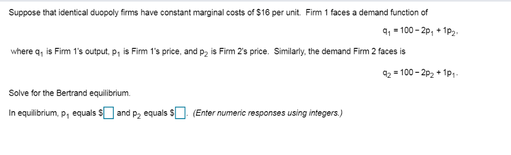Suppose that identical duopoly firms have constant marginal costs of $16 per unit. Firm 1 faces a demand function of
q₁ = 100-2p₁ + 1P₂,
where q₁ is Firm 1's output, p₁ is Firm 1's price, and p2 is Firm 2's price. Similarly, the demand Firm 2 faces is
Solve for the Bertrand equilibrium.
In equilibrium, p₁ equals $ and p₂ equals $ (Enter numeric responses using integers.)
42 = 100 − 2P2 + 11