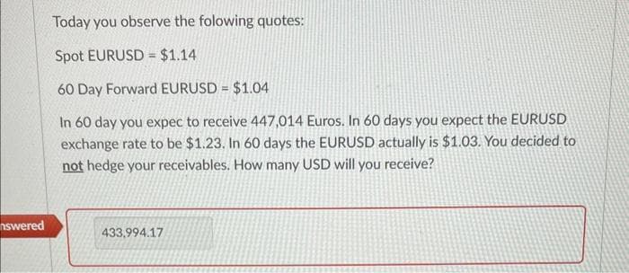 nswered
Today you observe the folowing quotes:
Spot EURUSD= $1.14
60 Day Forward EURUSD = $1.04
In 60 day you expec to receive 447,014 Euros. In 60 days you expect the EURUSD
exchange rate to be $1.23. In 60 days the EURUSD actually is $1.03. You decided to
not hedge your receivables. How many USD will you receive?
433,994.17