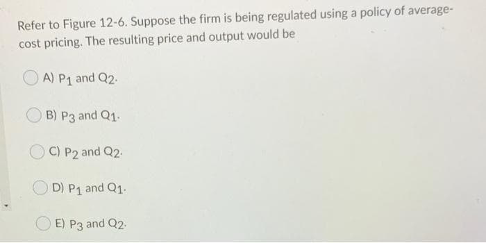 Refer to Figure 12-6. Suppose the firm is being regulated using a policy of average-
cost pricing. The resulting price and output would be
A) P₁ and Q2.
B) P3 and Q1.
OC) P2 and Q2.
D) P1 and Q1.
E) P3 and Q2.