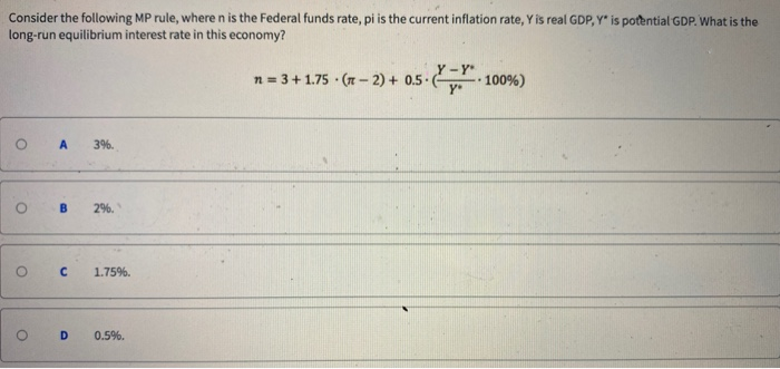 Consider the following MP rule, where n is the Federal funds rate, pi is the current inflation rate, Y is real GDP, Y* is potential GDP. What is the
long-run equilibrium interest rate in this economy?
n = 3 +1.75 (-2) + 0.5-100%)
O
O B 2%.
O
A 3%.
O
с 1.75%.
D 0.5%.