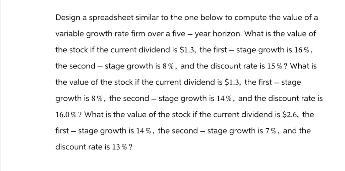 Design a spreadsheet similar to the one below to compute the value of a
variable growth rate firm over a five-year horizon. What is the value of
the stock if the current dividend is $1.3, the first stage growth is 16%,
the second stage growth is 8%, and the discount rate is 15% ? What is
the value of the stock if the current dividend is $1.3, the first stage
growth is 8%, the second - stage growth is 14 %, and the discount rate is
16.0% ? What is the value of the stock if the current dividend is $2.6, the
first - stage growth is 14%, the second - stage growth is 7%, and the
discount rate is 13% ?