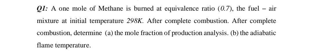 Q1: A one mole of Methane is burned at equivalence ratio (0.7), the fuel - air
mixture at initial temperature 298K. After complete combustion. After complete
combustion, determine (a) the mole fraction of production analysis. (b) the adiabatic
flame temperature.