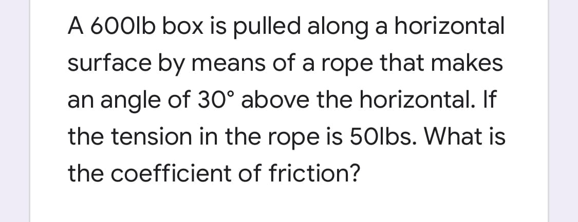 A 600lb box is pulled along a horizontal
surface by means of a rope that makes
an angle of 30° above the horizontal. If
the tension in the rope is 5Olbs. What is
the coefficient of friction?
