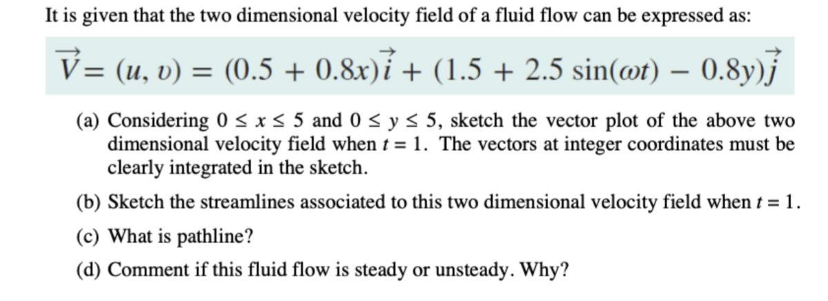 It is given that the two dimensional velocity field of a fluid flow can be expressed as:
= (u, v) = (0.5 + 0.8x)í + (1.5 + 2.5 sin(@t) – 0.8y)j
(a) Considering 0 < x < 5 and 0 < y< 5, sketch the vector plot of the above two
dimensional velocity field when t =1. The vectors at integer coordinates must be
clearly integrated in the sketch.
(b) Sketch the streamlines associated to this two dimensional velocity field when t = 1.
(c) What is pathline?
(d) Comment if this fluid flow is steady or unsteady. Why?
