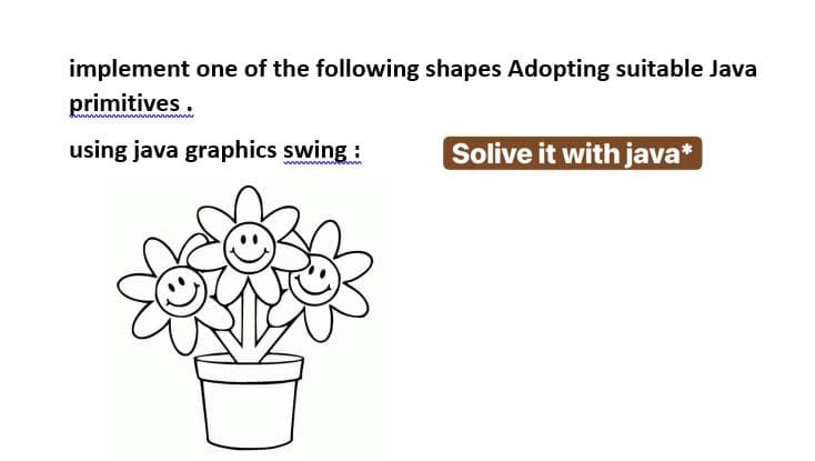 implement one of the following shapes Adopting suitable Java
primitives.
using java graphics swing:
Solive it with java*