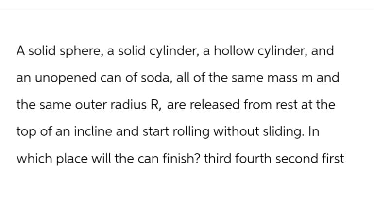 A solid sphere, a solid cylinder, a hollow cylinder, and
an unopened can of soda, all of the same mass m and
the same outer radius R, are released from rest at the
top of an incline and start rolling without sliding. In
which place will the can finish? third fourth second first