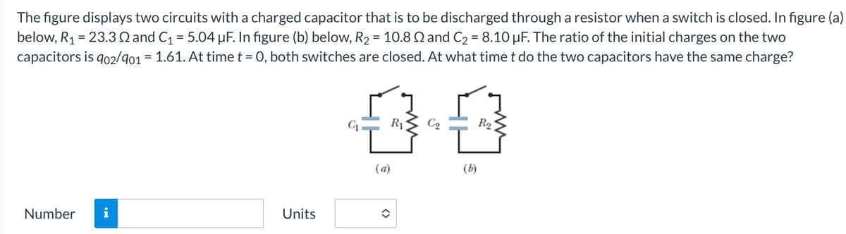 The figure displays two circuits with a charged capacitor that is to be discharged through a resistor when a switch is closed. In figure (a)
below, R₁ = 23.32 and C₁ = 5.04 μF. In figure (b) below, R2 = 10.82 and C₂ = 8.10 μF. The ratio of the initial charges on the two
capacitors is 902/901 = 1.61. At time t = 0, both switches are closed. At what time t do the two capacitors have the same charge?
0.0
(a)
(b)
Number i
Units