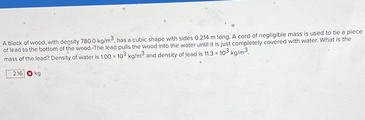 A block of wood, with density 780.0 kg/m³, has a cubic shape with sides 0.214 m long. A cord of negligible mass is used to tie a piece
of lead to the bottom of the wood. The lead pulls the wood into the water until it is just completely covered with water. What is the
mass of the lead? Density of water is 1.00 × 103 kg/m³ and density of lead is 11.3 × 103 kg/m³.
2.16 kg