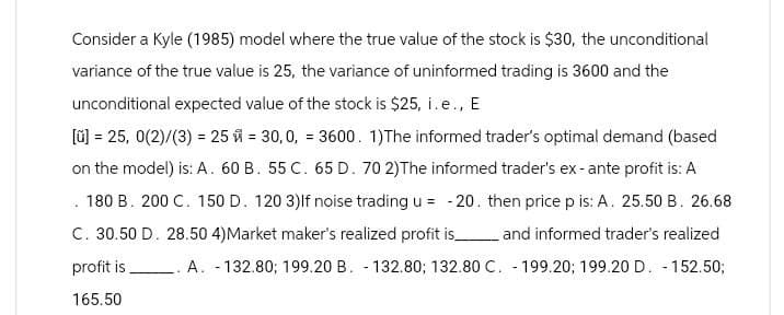 Consider a Kyle (1985) model where the true value of the stock is $30, the unconditional
variance of the true value is 25, the variance of uninformed trading is 3600 and the
unconditional expected value of the stock is $25, i.e., E
[ü] = 25, 0(2)/(3) = 25 = 30, 0, 3600. 1)The informed trader's optimal demand (based
on the model) is: A. 60 B. 55 C. 65 D. 70 2)The informed trader's ex-ante profit is: A
180 B. 200 C. 150 D. 120 3) If noise trading u = -20. then price p is: A. 25.50 B. 26.68
C. 30.50 D. 28.50 4)Market maker's realized profit is and informed trader's realized
profit is
A. 132.80; 199.20 B. 132.80; 132.80 C. 199.20; 199.20 D. 152.50;
165.50
