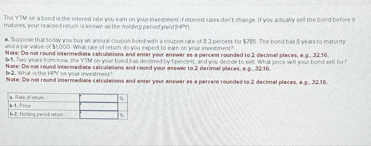 The YTM on a bond is the interest rate you earn on your investment if interest rates don't change. If you actually sell the bond before it
matures, your realized return is known as the holding period yield (HPY)
a. Suppose that today you buy an annual coupon bond with a coupon rate of 8 3 percent for $785 The bond has 8 years to maturity
and a par value of $1,000. What rate of return do you expect to earn on your investment?
Note: Do not round intermediate calculations and enter your answer as a percent rounded to 2 decimal places, e.g., 32.16.
b-1. Two years from now, the YTM on your bond has declined by 1 percent, and you decide to sell. What price will your bond sell for?
Note: Do not round intermediate calculations and round your answer to 2 decimal places, e.g., 32.16.
b-2. What is the HPY on your investment?
Note: Do not round intermediate calculations and enter your answer as a percent rounded to 2 decimal places, e.g., 32.16.
a. Rate of return
b-1. Price
%
b-2. Holding period return
%