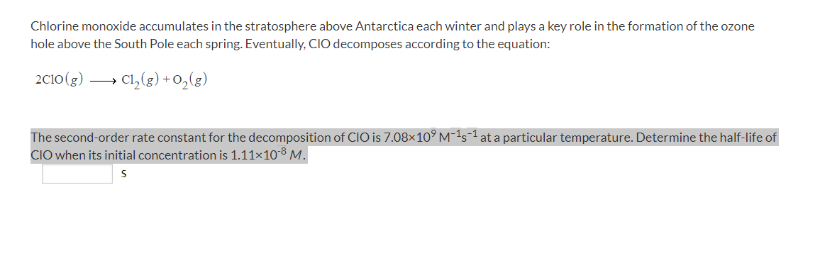Chlorine monoxide accumulates in the stratosphere above Antarctica each winter and plays a key role in the formation of the ozone
hole above the South Pole each spring. Eventually, CIO decomposes according to the equation:
2Cio(g)
Cl,(g) + 0,(g)
The second-order rate constant for the decomposition of ClO is 7.08×10° M-1s=1 at a particular temperature. Determine the half-life of
CIO when its initial concentration is 1.11x10-8 M.
