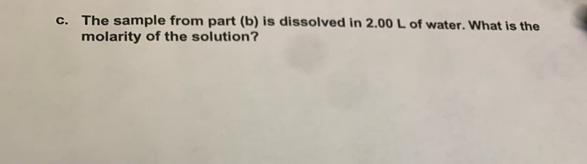 c. The sample from part (b) is dissolved in 2.00 L of water. What is the
molarity of the solution?
