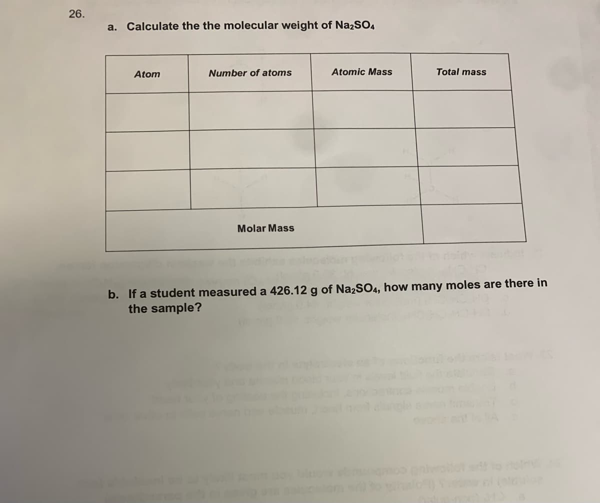 26.
a. Calculate the the molecular weight of Na2SO4
Atom
Number of atoms
Atomic Mass
Total mass
Molar Mass
b. If a student measured a 426.12 g of Na2SO4, how many moles are there in
the sample?
