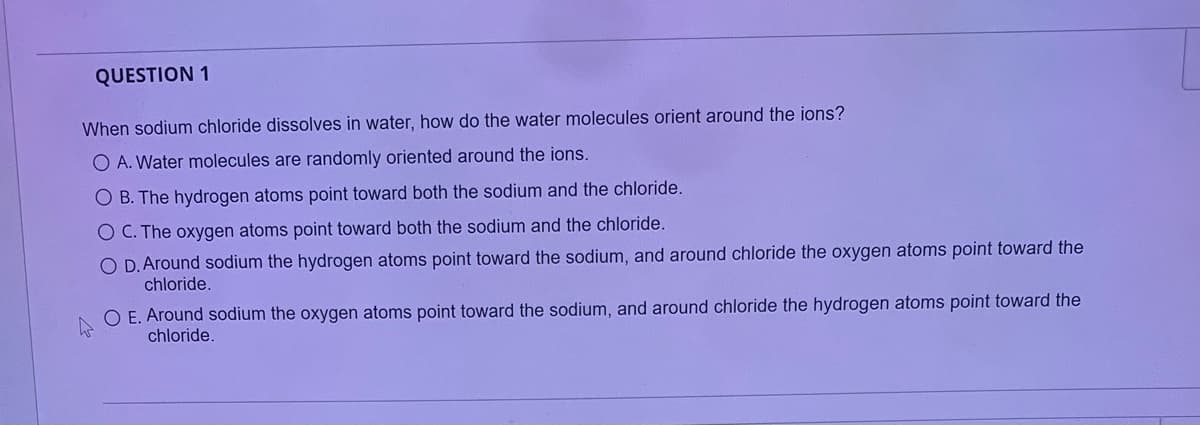 QUESTION 1
When sodium chloride dissolves in water, how do the water molecules orient around the ions?
O A. Water molecules are randomly oriented around the ions.
O B. The hydrogen atoms point toward both the sodium and the chloride.
O C. The oxygen atoms point toward both the sodium and the chloride.
O D. Around sodium the hydrogen atoms point toward the sodium, and around chloride the oxygen atoms point toward the
chloride.
O E. Around sodium the oxygen atoms point toward the sodium, and around chloride the hydrogen atoms point toward the
chloride.
