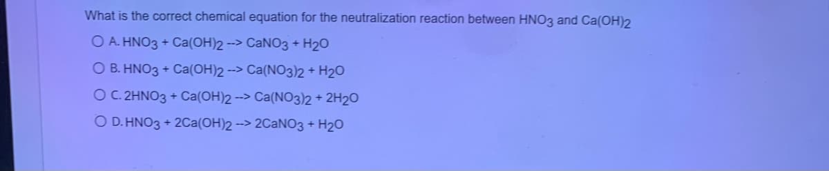 What is the correct chemical equation for the neutralization reaction between HNO3 and Ca(OH)2
O A. HNO3 + Ca(OH)2 --> CANO3 + H20
O B. HNO3 + Ca(OH)2 --> Ca(NO3)2+ H20
O C. 2HNO3 + Ca(OH)2 --> Ca(N03)2+ 2H20
O D. HNO3 + 20Ca(OH)2 --> 2CANO3 + H20
