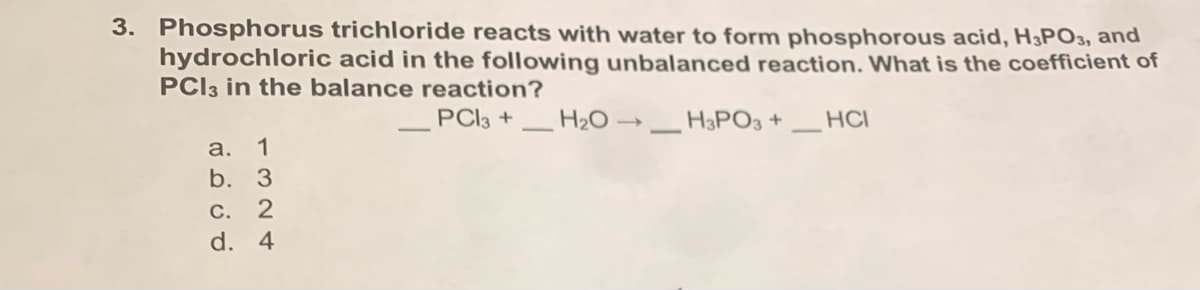 3. Phosphorus trichloride reacts with water to form phosphorous acid, H3PO3, and
hydrochloric acid in the following unbalanced reaction. What is the coefficient of
PCI3 in the balance reaction?
PCI3 +
H2O →
H3PO3 +
HCI
а. 1
b. 3
С. 2
d. 4
