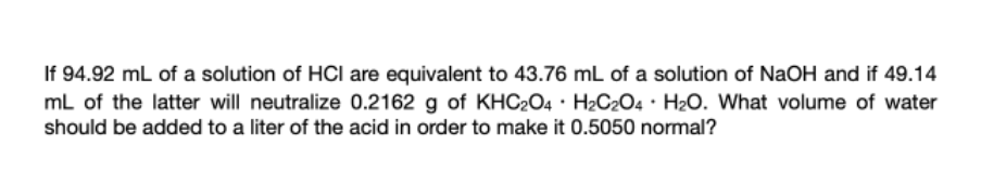 If 94.92 mL of a solution of HCl are equivalent to 43.76 mL of a solution of NaOH and if 49.14
mL of the latter will neutralize 0.2162 g of KHC2O4 · H2C2O4 · H2O. What volume of water
should be added to a liter of the acid in order to make it 0.5050 normal?
