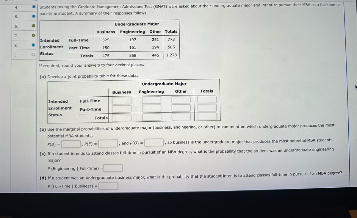 4.
5.
6.
7.
8.
9.
●
O
●
O
Students taking the Graduate Management Admissions Test (GMAT) were asked about their undergraduate major and intent to pursue their MBA as a full-time or
part-time student. A summary of their responses follows.
Intended
Full-Time
Enrollment Part-Time
Status
Totals
Intended
Enrollment
Status
If required, round your answers to four decimal places.
(a) Develop a joint probability table for these data.
Undergraduate Major
Business Engineering Other Totals
325
197
251
773
150
161
194
505
475
358
445
1,278
Full-Time
Part-Time
I
Totals
Business
Undergraduate Major
Engineering
Other
(b) Use the marginal probabilities of undergraduate major (business, engineering, or other) to comment on which undergraduate major produces the most
potential MBA students.
P(B) =
P(E)=
so business is the undergraduate major that produces the most potential MBA students.
(c) If a student intends to attend classes full-time in pursuit of an MBA degree, what is the probability that the student was an undergraduate engineering
major?
I
Totals
and P(O) =
P (Engineering | Full-Time) =
(d) If a student was an undergraduate business major, what is the probability that the student intends to attend classes full-time in pursuit of an MBA degree?
P (Full-Time | Business) =