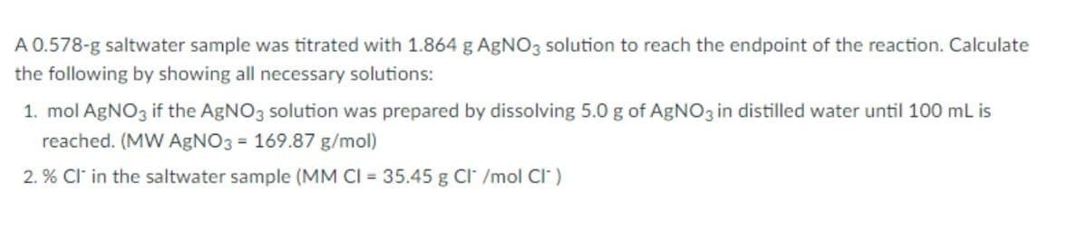 A 0.578-g saltwater sample was titrated with 1.864 g AgNO3 solution to reach the endpoint of the reaction. Calculate
the following by showing all necessary solutions:
1. mol AGNO3 if the AGNO3 solution was prepared by dissolving 5.0 g of AgNO3 in distilled water until 100 ml is
reached. (MW AgNO3 = 169.87 g/mol)
2. % Cl in the saltwater sample (MM CI = 35.45 g Cl /mol CI" )
