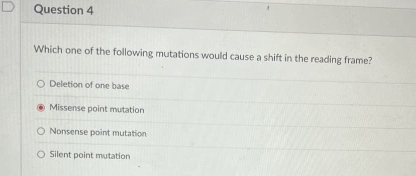 Question 4
Which one of the following mutations would cause a shift in the reading frame?
O Deletion of one base
Missense point mutation
O Nonsense point mutation
O Silent point mutation
