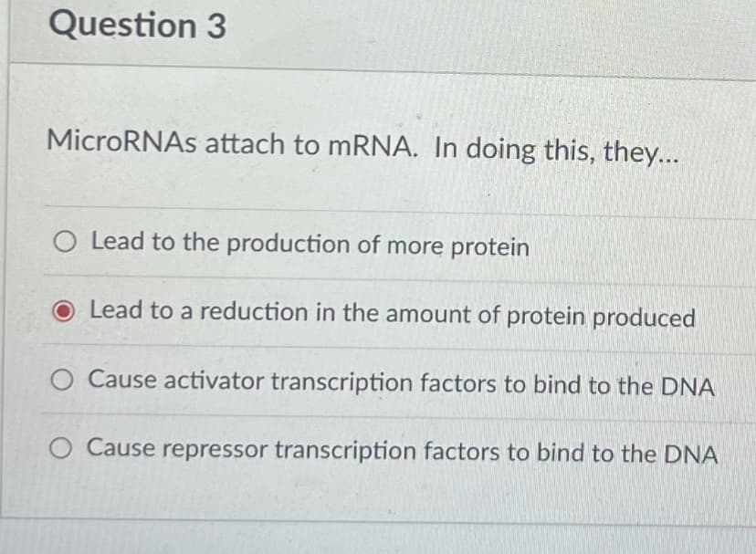 Question 3
MicroRNAS attach to mRNA. In doing this, they...
O Lead to the production of more protein
Lead to a reduction in the amount of protein produced
O Cause activator transcription factors to bind to the DNA
O Cause repressor transcription factors to bind to the DNA
