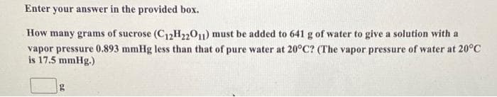 Enter your answer in the provided box.
How many grams of sucrose (C12H22011) must be added to 641 g of water to give a solution with a
vapor pressure 0.893 mmHg less than that of pure water at 20°C? (The vapor pressure of water at 20°C
is 17.5 mmHg.)
