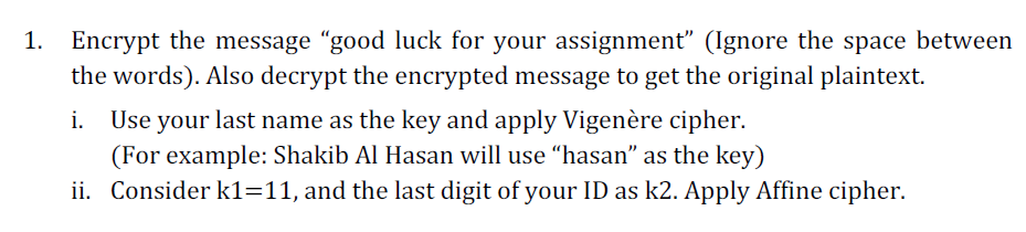 1. Encrypt the message "good luck for your assignment" (Ignore the space between
the words). Also decrypt the encrypted message to get the original plaintext.
Use your last name as the key and apply Vigenère cipher.
(For example: Shakib Al Hasan will use "hasan" as the key)
ii. Consider k1=11, and the last digit of your ID as k2. Apply Affine cipher.
i.
