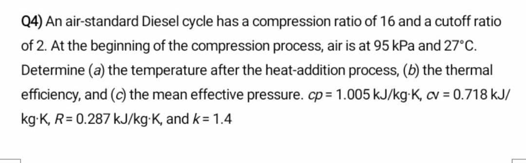 Q4) An air-standard Diesel cycle has a compression ratio of 16 and a cutoff ratio
of 2. At the beginning of the compression process, air is at 95 kPa and 27°C.
Determine (a) the temperature after the heat-addition process, (b) the thermal
efficiency, and (c) the mean effective pressure. cp = 1.005 kJ/kg-K, cv = 0.718 kJ/
kg-K, R= 0.287 kJ/kg•K, and k= 1.4
