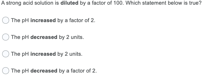 A strong acid solution is diluted by a factor of 100. Which statement below is true?
The pH increased by a factor of 2.
The pH decreased by 2 units.
The pH increased by 2 units.
The pH decreased by a factor of 2.

