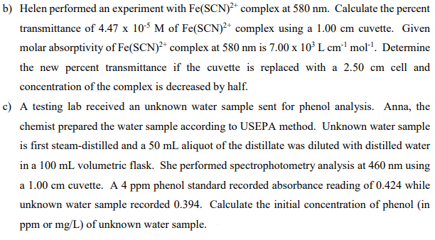 b) Helen performed an experiment with Fe(SCN)2+ complex at 580 nm. Calculate the percent
transmittance of 4.47 x 105 M of Fe(SCN)2+ complex using a 1.00 cm cuvette. Given
molar absorptivity of Fe(SCN)²+ complex at 580 nm is 7.00 x 10³ L cm³¹ mol¹¹. Determine
the new percent transmittance if the cuvette is replaced with a 2.50 cm cell and
concentration of the complex is decreased by half.
c) A testing lab received an unknown water sample sent for phenol analysis. Anna, the
chemist prepared the water sample according to USEPA method. Unknown water sample
is first steam-distilled and a 50 mL aliquot of the distillate was diluted with distilled water
in a 100 mL volumetric flask. She performed spectrophotometry analysis at 460 nm using
a 1.00 cm cuvette. A 4 ppm phenol standard recorded absorbance reading of 0.424 while
unknown water sample recorded 0.394. Calculate the initial concentration of phenol (in
ppm or mg/L) of unknown water sample.