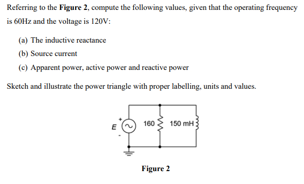 Referring to the Figure 2, compute the following values, given that the operating frequency
is 60Hz and the voltage is 120V:
(a) The inductive reactance
(b) Source current
(c) Apparent power, active power and reactive power
Sketch and illustrate the power triangle with proper labelling, units and values.
E
160 150 mH
Figure 2