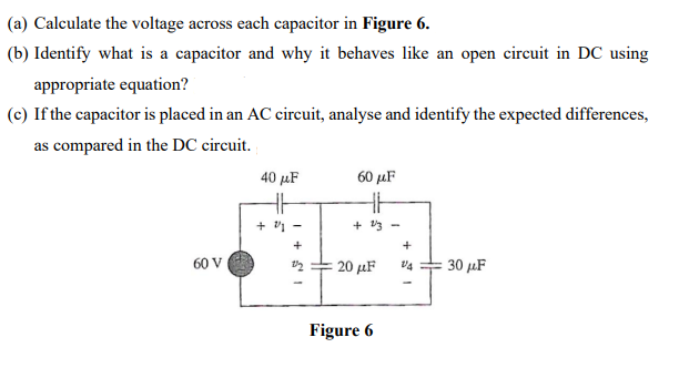 (a) Calculate the voltage across each capacitor in Figure 6.
(b) Identify what is a capacitor and why it behaves like an open circuit in DC using
appropriate equation?
(c) If the capacitor is placed in an AC circuit, analyse and identify the expected differences,
as compared in the DC circuit.
60 V
40 με
HH
+
+
S1
60 μF
HH
+ 2/3 -
20 μF
Figure 6
+
V4
30 μF
