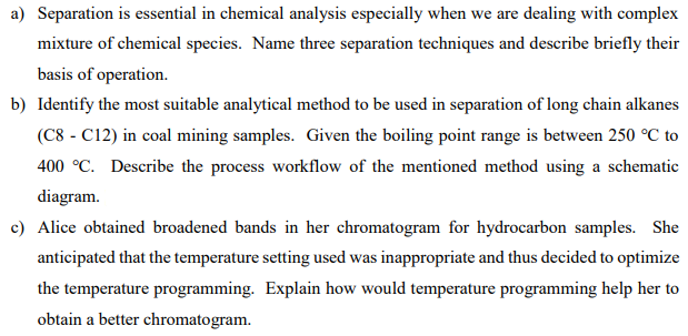 a) Separation is essential in chemical analysis especially when we are dealing with complex
mixture of chemical species. Name three separation techniques and describe briefly their
basis of operation.
b) Identify the most suitable analytical method to be used in separation of long chain alkanes
(C8-C12) in coal mining samples. Given the boiling point range is between 250 °C to
400 °C. Describe the process workflow of the mentioned method using a schematic
diagram.
c) Alice obtained broadened bands in her chromatogram for hydrocarbon samples. She
anticipated that the temperature setting used was inappropriate and thus decided to optimize
the temperature programming. Explain how would temperature programming help her to
obtain a better chromatogram.