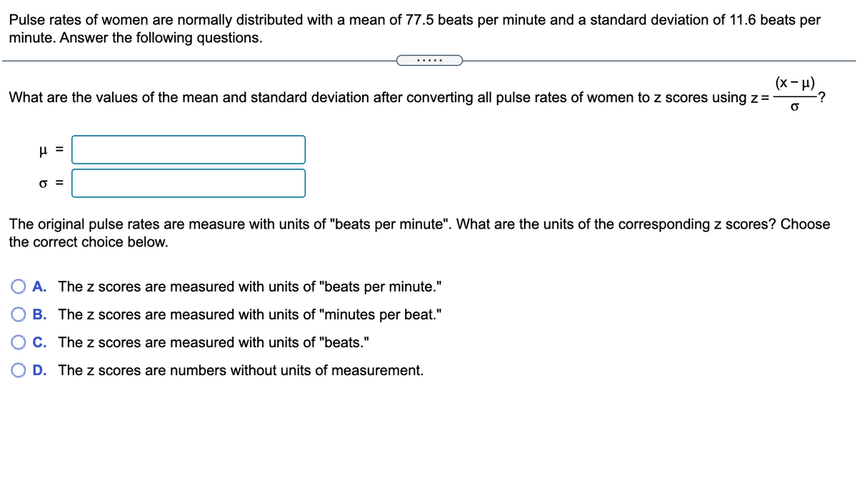 Pulse rates of women are normally distributed with a mean of 77.5 beats per minute and a standard deviation of 11.6 beats per
minute. Answer the following questions.
.... .
(x- H)
-?
What are the values of the mean and standard deviation after converting all pulse rates of women to z scores using z=
O =
The original pulse rates are measure with units of "beats per minute". What are the units of the corresponding z scores? Choose
the correct choice below.
A. The z scores are measured with units of "beats per minute."
B. The z scores are measured with units of "minutes per beat."
C. The z scores are measured with units of "beats."
D. The z scores are numbers without units of measurement.
