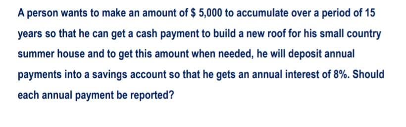 A person wants to make an amount of $ 5,000 to accumulate over a period of 15
years so that he can get a cash payment to build a new roof for his small country
summer house and to get this amount when needed, he will deposit annual
payments into a savings account so that he gets an annual interest of 8%. Should
each annual payment be reported?
