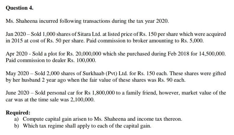 Question 4.
Ms. Shaheena incurred following transactions during the tax year 2020.
Jan 2020 – Sold 1,000 shares of Sitara Ltd. at listed price of Rs. 150 per share which were acquired
in 2015 at cost of Rs. 50 per share. Paid commission to broker amounting to Rs. 5,000.
Apr 2020 - Sold a plot for Rs. 20,000,000 which she purchased during Feb 2018 for 14,500,000.
Paid commission to dealer Rs. 100,000.
May 2020 – Sold 2,000 shares of Surkhaab (Pvt) Ltd. for Rs. 150 each. These shares were gifted
by her husband 2 year ago when the fair value of these shares was Rs. 90 each.
June 2020 – Sold personal car for Rs 1,800,000 to a family friend, however, market value of the
car was at the time sale was 2,100,000.
Required:
a) Compute capital gain arisen to Ms. Shaheena and income tax thereon.
b) Which tax regime shall apply to each of the capital gain.
